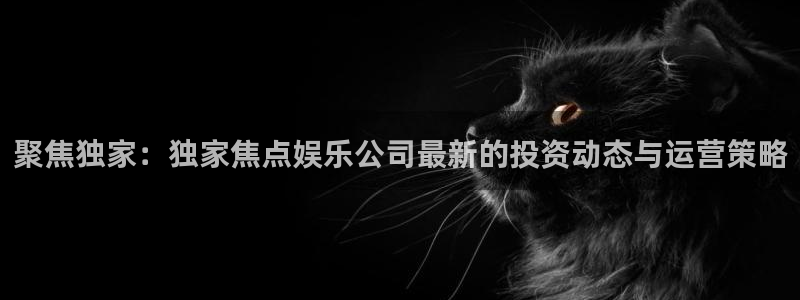 奇亿娱乐平台：聚焦独家：独家焦点娱乐公司最新的投资动态与运营策略