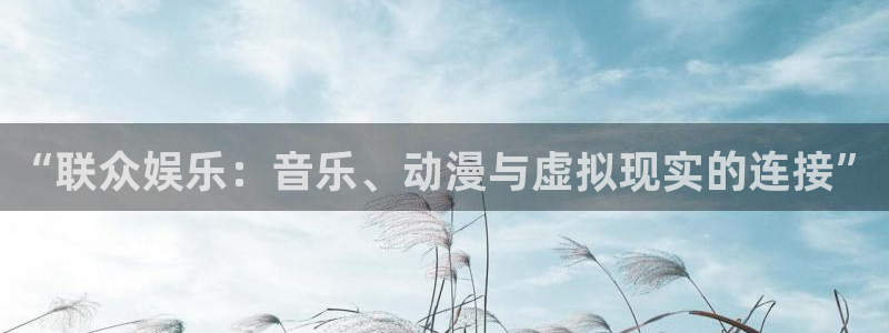 奇亿娱乐体育f开号：“联众娱乐：音乐、动漫与虚拟现实的连接”