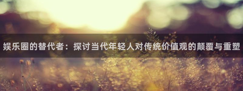 奇亿娱乐.ccm苹果版：娱乐圈的替代者：探讨当代年轻人对传统价值观的颠覆与重塑