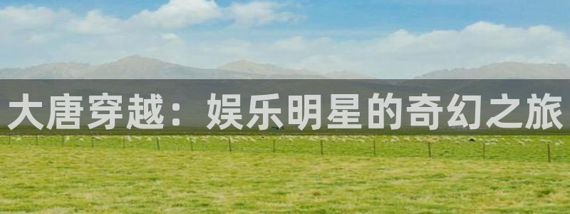 奇亿娱乐体育代理申请流程：大唐穿越：娱乐明星的奇幻之旅